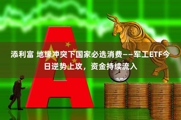 添利富 地缘冲突下国家必选消费——军工ETF今日逆势上攻，资金持续流入