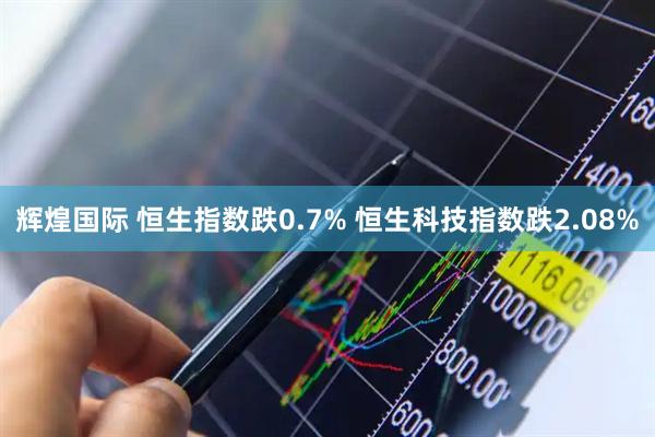 辉煌国际 恒生指数跌0.7% 恒生科技指数跌2.08%