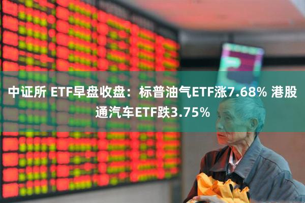 中证所 ETF早盘收盘：标普油气ETF涨7.68% 港股通汽车ETF跌3.75%