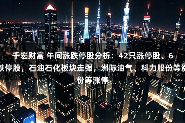 千宏财富 午间涨跌停股分析：42只涨停股、6只跌停股，石油石化板块走强，洲际油气、科力股份等涨停
