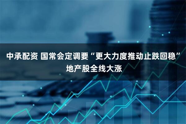 中承配资 国常会定调要“更大力度推动止跌回稳” 地产股全线大涨