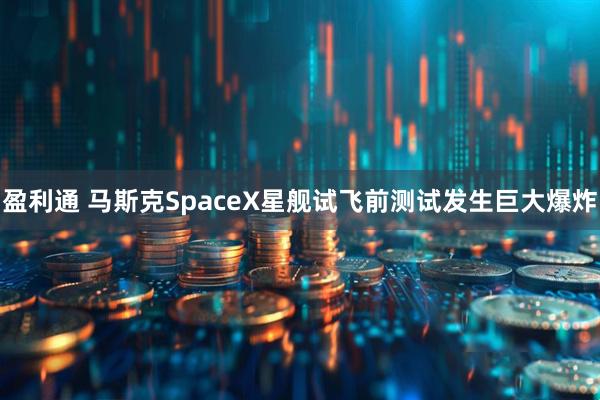 盈利通 马斯克SpaceX星舰试飞前测试发生巨大爆炸
