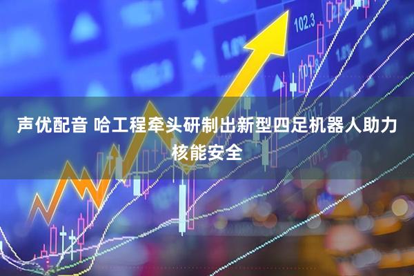 声优配音 哈工程牵头研制出新型四足机器人助力核能安全