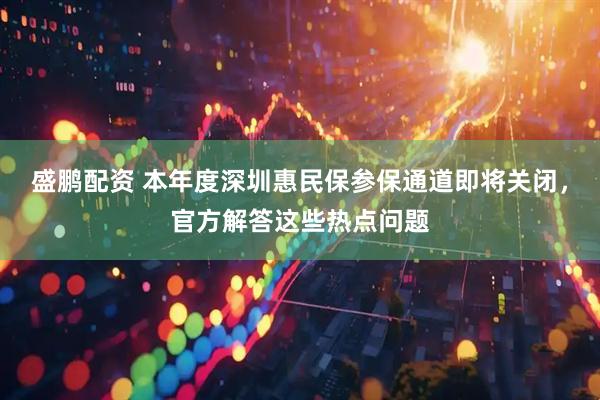 盛鹏配资 本年度深圳惠民保参保通道即将关闭，官方解答这些热点问题
