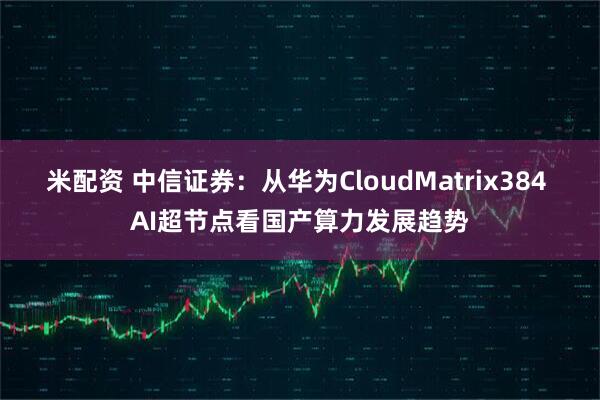 米配资 中信证券：从华为CloudMatrix384 AI超节点看国产算力发展趋势
