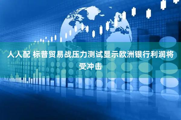人人配 标普贸易战压力测试显示欧洲银行利润将受冲击