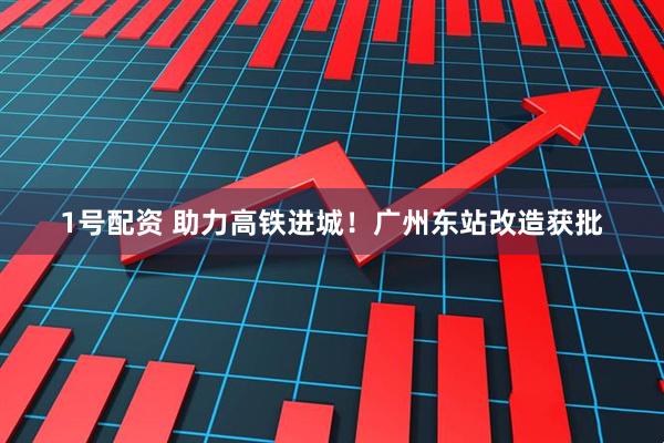 1号配资 助力高铁进城！广州东站改造获批