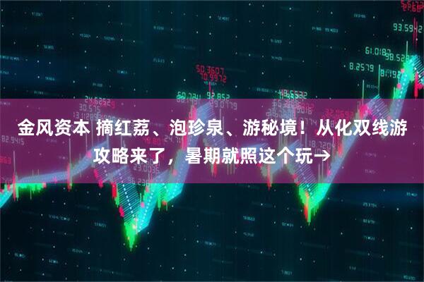 金风资本 摘红荔、泡珍泉、游秘境！从化双线游攻略来了，暑期就照这个玩→