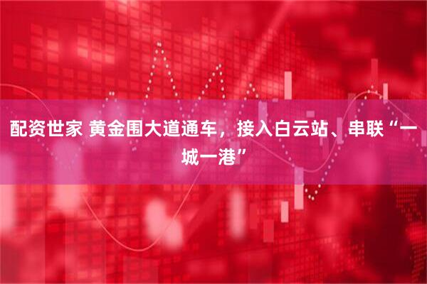 配资世家 黄金围大道通车，接入白云站、串联“一城一港”