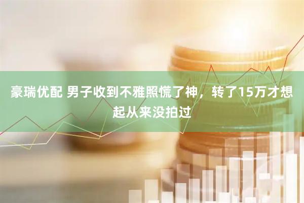 豪瑞优配 男子收到不雅照慌了神，转了15万才想起从来没拍过