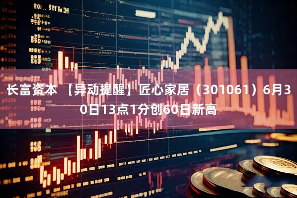 长富资本 【异动提醒】匠心家居（301061）6月30日13点1分创60日新高