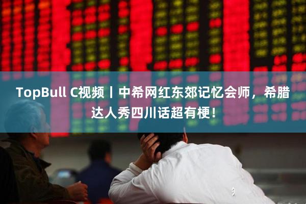 TopBull C视频丨中希网红东郊记忆会师，希腊达人秀四川话超有梗！