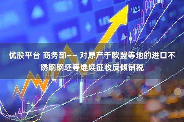 优股平台 商务部—— 对原产于欧盟等地的进口不锈钢钢坯等继续征收反倾销税