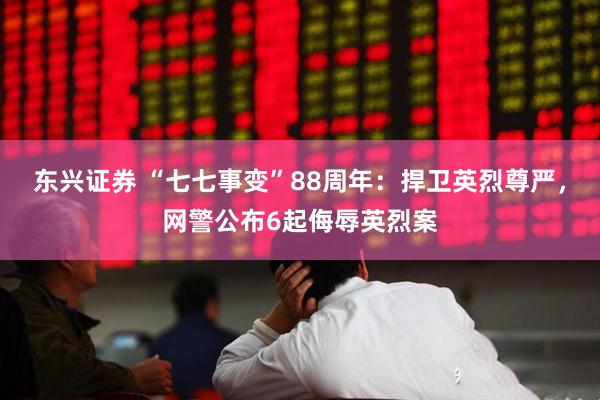东兴证券 “七七事变”88周年：捍卫英烈尊严，网警公布6起侮辱英烈案