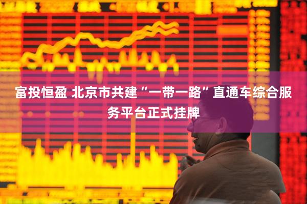 富投恒盈 北京市共建“一带一路”直通车综合服务平台正式挂牌