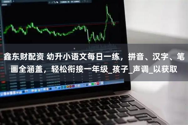 鑫东财配资 幼升小语文每日一练，拼音、汉字、笔画全涵盖，轻松衔接一年级_孩子_声调_以获取