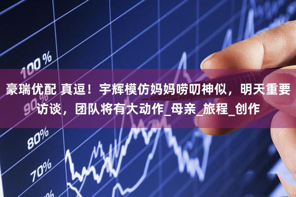 豪瑞优配 真逗！宇辉模仿妈妈唠叨神似，明天重要访谈，团队将有大动作_母亲_旅程_创作