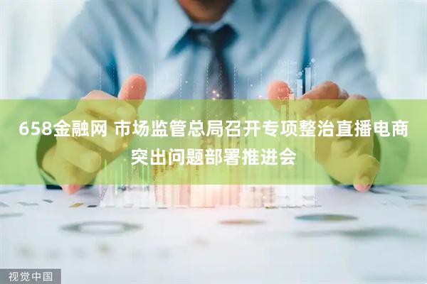 658金融网 市场监管总局召开专项整治直播电商突出问题部署推进会