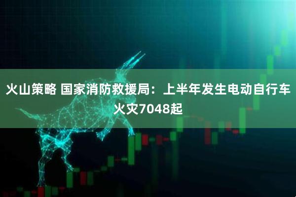 火山策略 国家消防救援局：上半年发生电动自行车火灾7048起