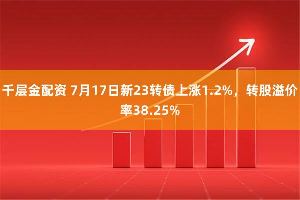 千层金配资 7月17日新23转债上涨1.2%，转股溢价率38.25%