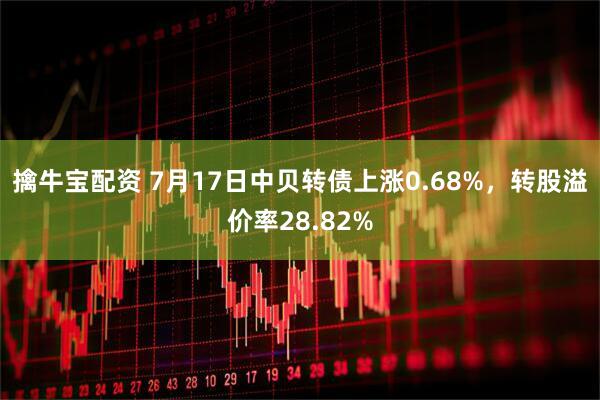 擒牛宝配资 7月17日中贝转债上涨0.68%，转股溢价率28.82%