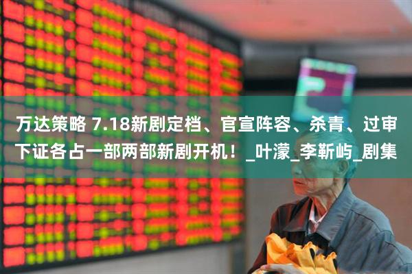 万达策略 7.18新剧定档、官宣阵容、杀青、过审下证各占一部两部新剧开机！_叶濛_李靳屿_剧集