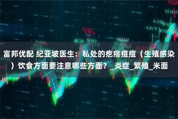 富邦优配 纪亚坡医生：私处的疙瘩痘痘（生殖感染）饮食方面要注意哪些方面？_炎症_繁殖_米面