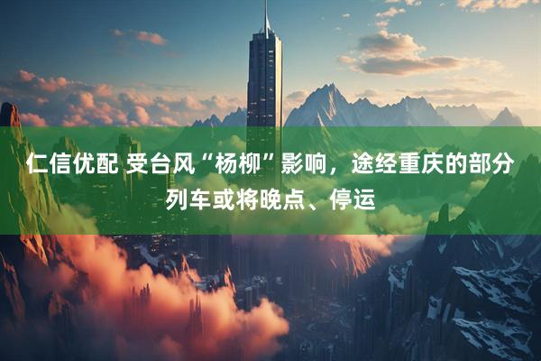 仁信优配 受台风“杨柳”影响，途经重庆的部分列车或将晚点、停运