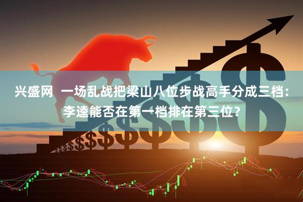 兴盛网  一场乱战把梁山八位步战高手分成三档：李逵能否在第一档排在第三位？