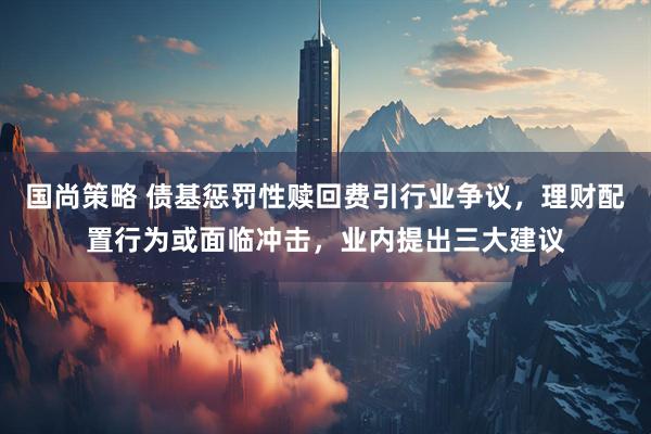 国尚策略 债基惩罚性赎回费引行业争议，理财配置行为或面临冲击，业内提出三大建议