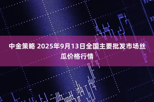 中金策略 2025年9月13日全国主要批发市场丝瓜价格行情
