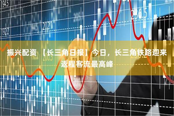 振兴配资 【长三角日报】今日，长三角铁路迎来返程客流最高峰