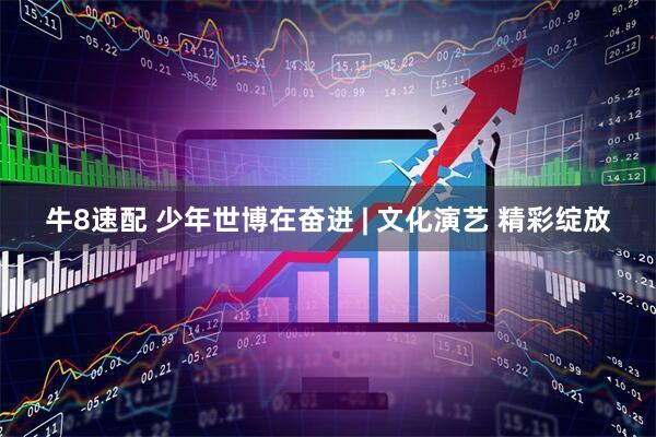 牛8速配 少年世博在奋进 | 文化演艺 精彩绽放