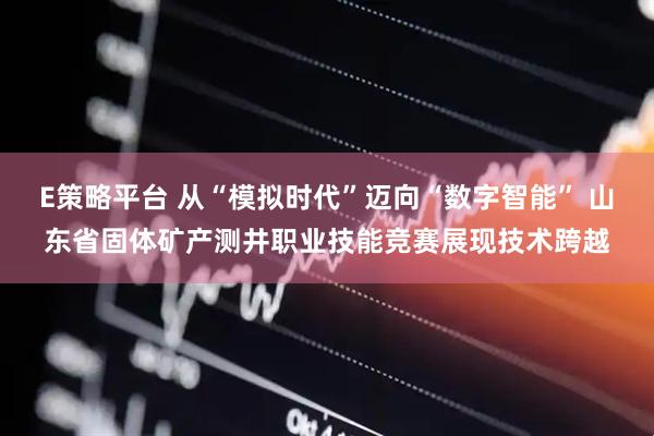 E策略平台 从“模拟时代”迈向“数字智能” 山东省固体矿产测井职业技能竞赛展现技术跨越