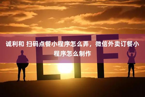 诚利和 扫码点餐小程序怎么弄，微信外卖订餐小程序怎么制作