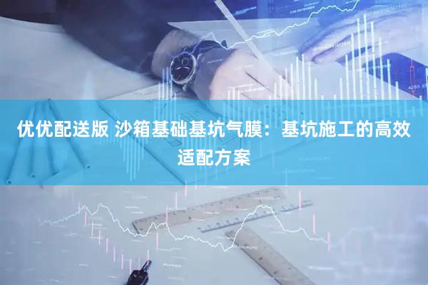优优配送版 沙箱基础基坑气膜：基坑施工的高效适配方案