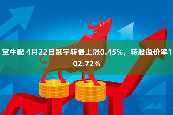 宝牛配 4月22日冠宇转债上涨0.45%，转股溢价率102.72%