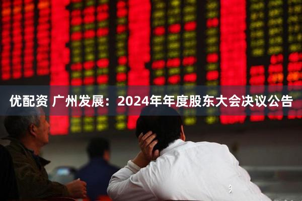 优配资 广州发展：2024年年度股东大会决议公告