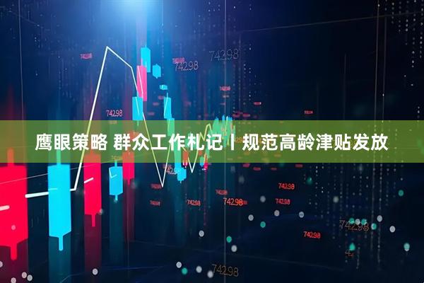 鹰眼策略 群众工作札记丨规范高龄津贴发放