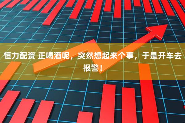 恒力配资 正喝酒呢，突然想起来个事，于是开车去报警！