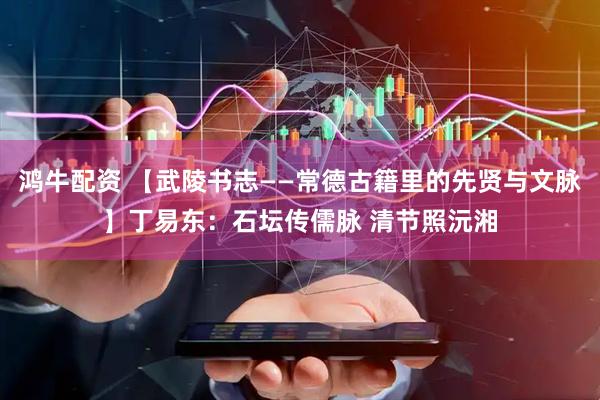 鸿牛配资 【武陵书志——常德古籍里的先贤与文脉】丁易东：石坛传儒脉 清节照沅湘