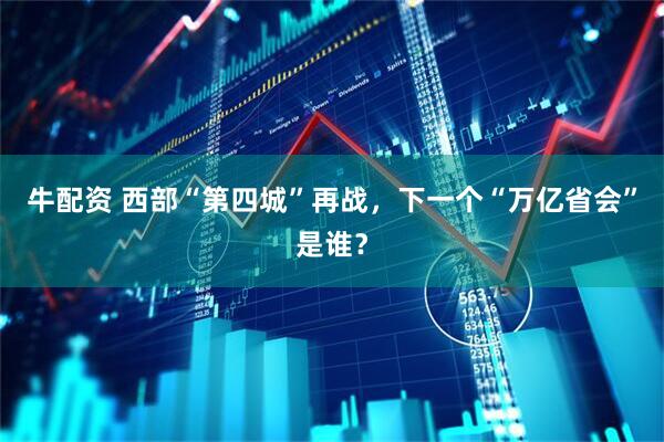 牛配资 西部“第四城”再战，下一个“万亿省会”是谁？